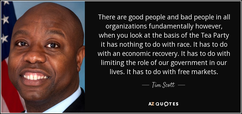 There are good people and bad people in all organizations fundamentally however, when you look at the basis of the Tea Party it has nothing to do with race. It has to do with an economic recovery. It has to do with limiting the role of our government in our lives. It has to do with free markets. - Tim Scott