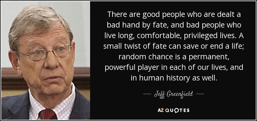 There are good people who are dealt a bad hand by fate, and bad people who live long, comfortable, privileged lives. A small twist of fate can save or end a life; random chance is a permanent, powerful player in each of our lives, and in human history as well. - Jeff Greenfield