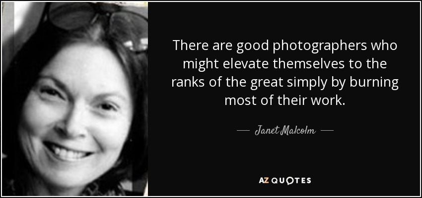 There are good photographers who might elevate themselves to the ranks of the great simply by burning most of their work. - Janet Malcolm