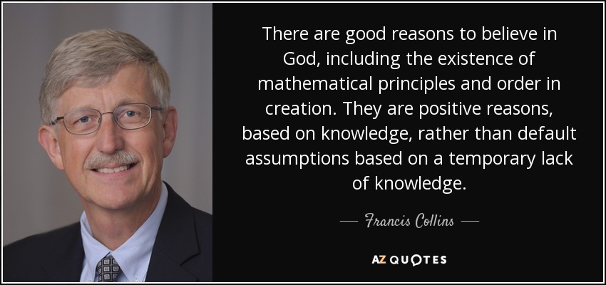 There are good reasons to believe in God, including the existence of mathematical principles and order in creation. They are positive reasons, based on knowledge, rather than default assumptions based on a temporary lack of knowledge. - Francis Collins