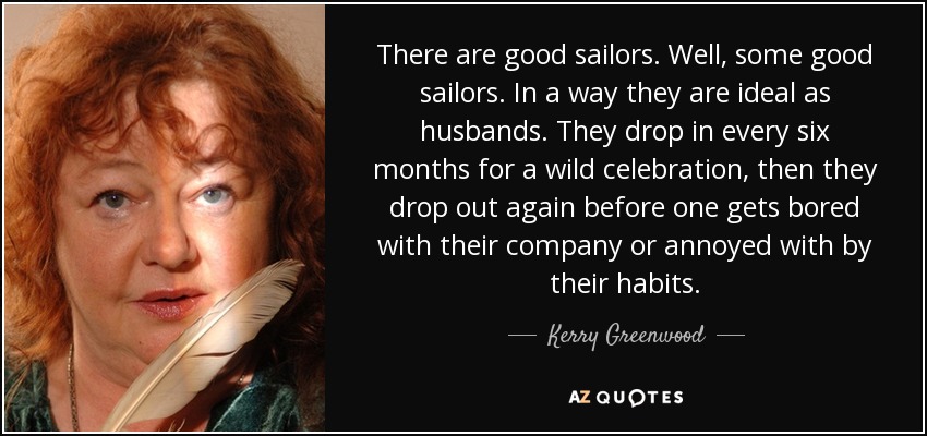 There are good sailors. Well, some good sailors. In a way they are ideal as husbands. They drop in every six months for a wild celebration, then they drop out again before one gets bored with their company or annoyed with by their habits. - Kerry Greenwood