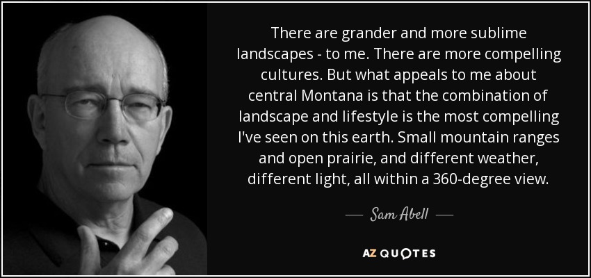 There are grander and more sublime landscapes - to me. There are more compelling cultures. But what appeals to me about central Montana is that the combination of landscape and lifestyle is the most compelling I've seen on this earth. Small mountain ranges and open prairie, and different weather, different light, all within a 360-degree view. - Sam Abell