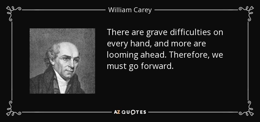 There are grave difficulties on every hand, and more are looming ahead. Therefore, we must go forward. - William Carey