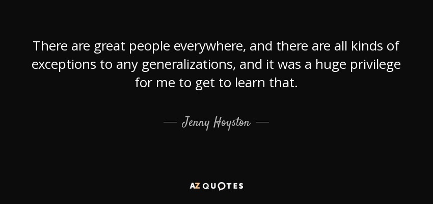 There are great people everywhere, and there are all kinds of exceptions to any generalizations, and it was a huge privilege for me to get to learn that. - Jenny Hoyston