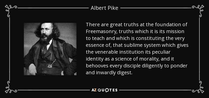 There are great truths at the foundation of Freemasonry, truths which it is its mission to teach and which is constituting the very essence of, that sublime system which gives the venerable institution its peculiar identity as a science of morality, and it behooves every disciple diligently to ponder and inwardly digest. - Albert Pike