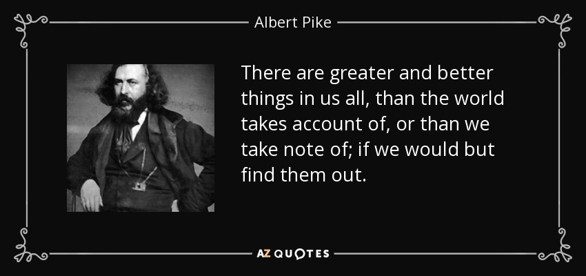 There are greater and better things in us all, than the world takes account of, or than we take note of; if we would but find them out. - Albert Pike