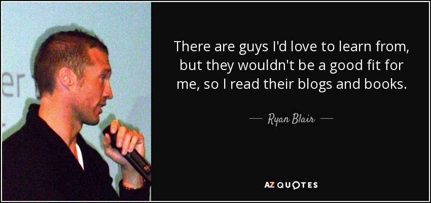 There are guys I'd love to learn from, but they wouldn't be a good fit for me, so I read their blogs and books. - Ryan Blair