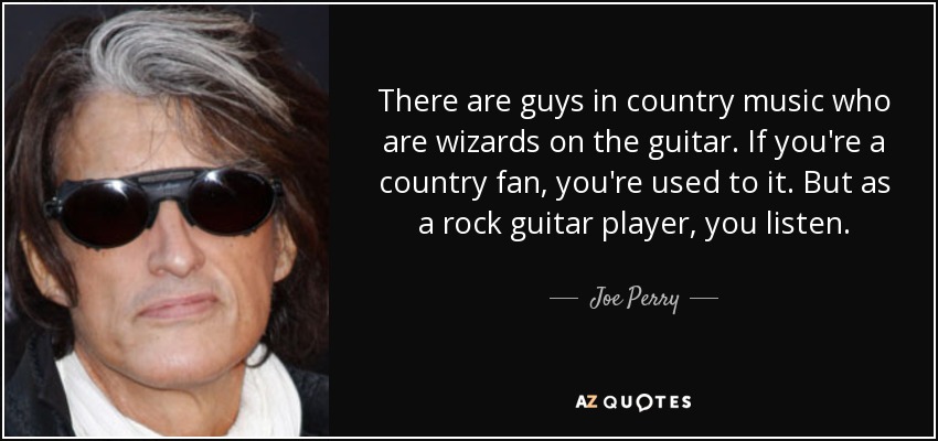 There are guys in country music who are wizards on the guitar. If you're a country fan, you're used to it. But as a rock guitar player, you listen. - Joe Perry