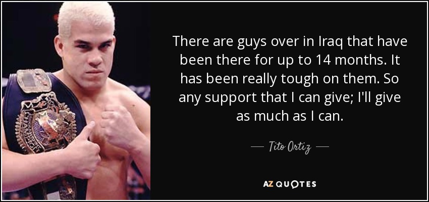 There are guys over in Iraq that have been there for up to 14 months. It has been really tough on them. So any support that I can give; I'll give as much as I can. - Tito Ortiz