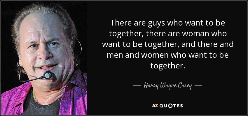There are guys who want to be together, there are woman who want to be together, and there and men and women who want to be together. - Harry Wayne Casey