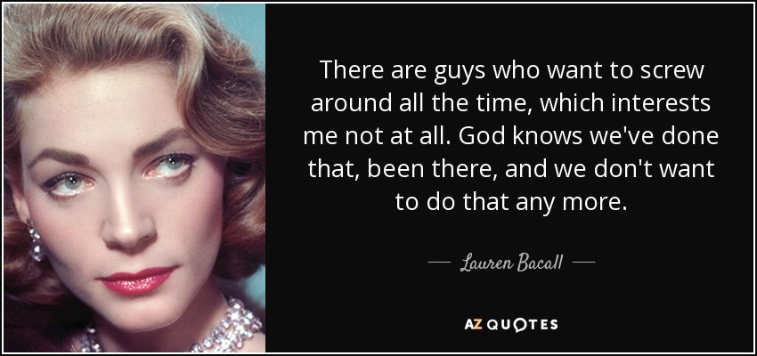 There are guys who want to screw around all the time, which interests me not at all. God knows we've done that, been there, and we don't want to do that any more. - Lauren Bacall