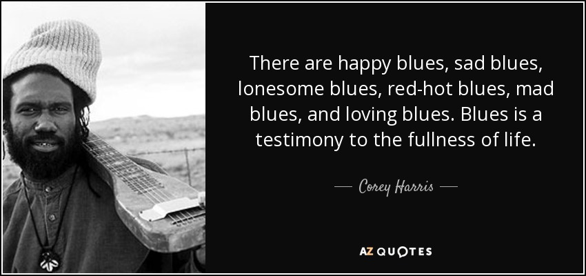 There are happy blues, sad blues, lonesome blues, red-hot blues, mad blues, and loving blues. Blues is a testimony to the fullness of life. - Corey Harris