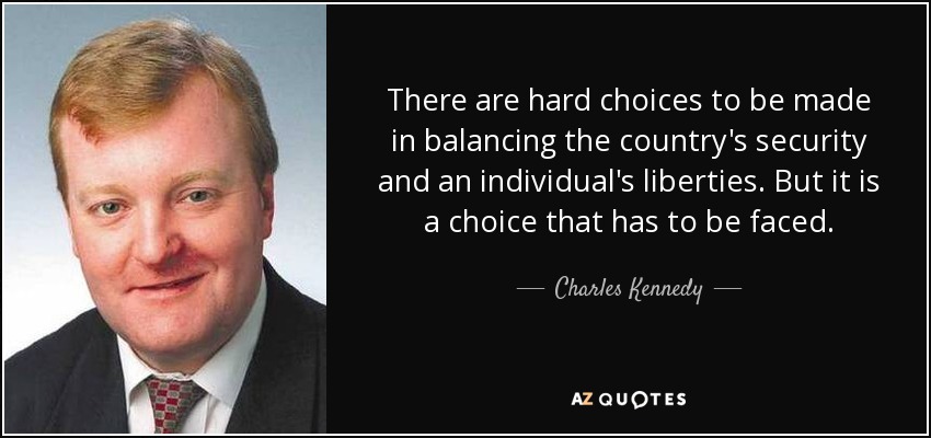 There are hard choices to be made in balancing the country's security and an individual's liberties. But it is a choice that has to be faced. - Charles Kennedy