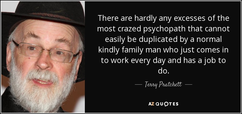 There are hardly any excesses of the most crazed psychopath that cannot easily be duplicated by a normal kindly family man who just comes in to work every day and has a job to do. - Terry Pratchett