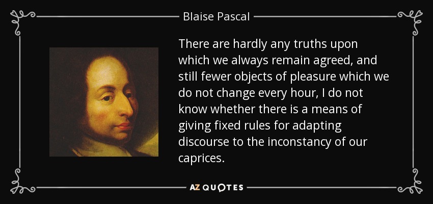 There are hardly any truths upon which we always remain agreed, and still fewer objects of pleasure which we do not change every hour, I do not know whether there is a means of giving fixed rules for adapting discourse to the inconstancy of our caprices. - Blaise Pascal