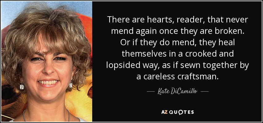 There are hearts, reader, that never mend again once they are broken. Or if they do mend, they heal themselves in a crooked and lopsided way, as if sewn together by a careless craftsman. - Kate DiCamillo