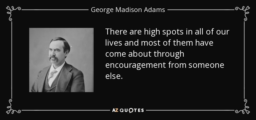 There are high spots in all of our lives and most of them have come about through encouragement from someone else. - George Madison Adams