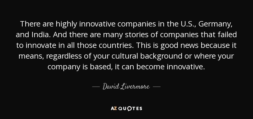 There are highly innovative companies in the U.S., Germany, and India. And there are many stories of companies that failed to innovate in all those countries. This is good news because it means, regardless of your cultural background or where your company is based, it can become innovative. - David Livermore