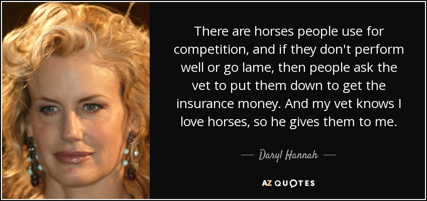 There are horses people use for competition, and if they don't perform well or go lame, then people ask the vet to put them down to get the insurance money. And my vet knows I love horses, so he gives them to me. - Daryl Hannah