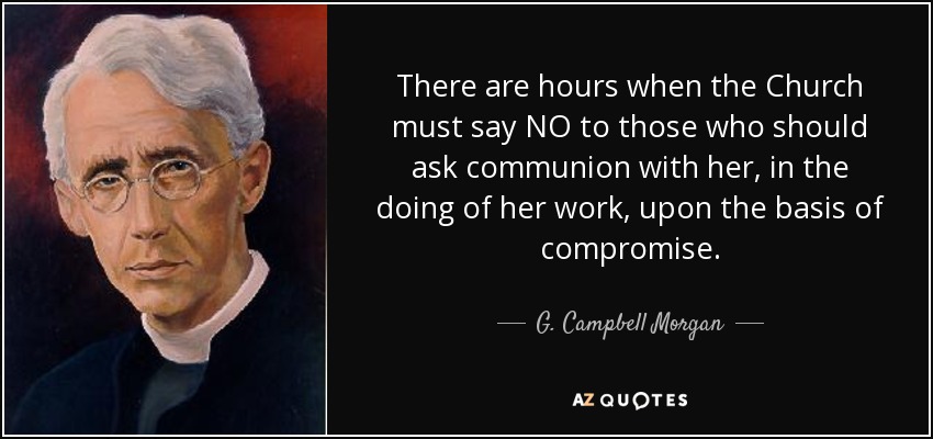 There are hours when the Church must say NO to those who should ask communion with her, in the doing of her work, upon the basis of compromise. - G. Campbell Morgan