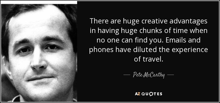 There are huge creative advantages in having huge chunks of time when no one can find you. Emails and phones have diluted the experience of travel. - Pete McCarthy
