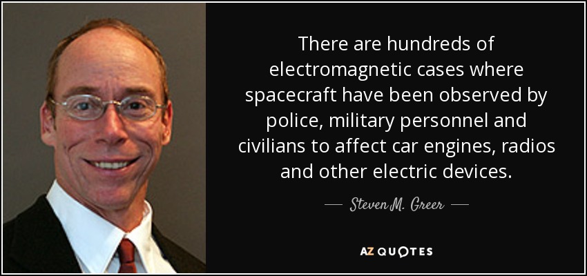 There are hundreds of electromagnetic cases where spacecraft have been observed by police, military personnel and civilians to affect car engines, radios and other electric devices. - Steven M. Greer