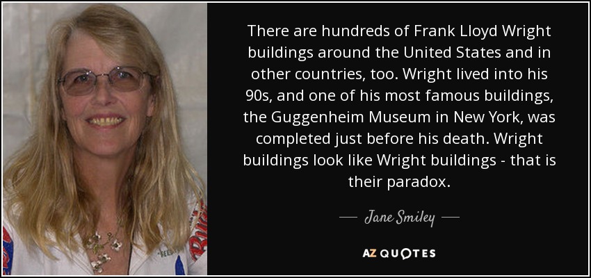 There are hundreds of Frank Lloyd Wright buildings around the United States and in other countries, too. Wright lived into his 90s, and one of his most famous buildings, the Guggenheim Museum in New York, was completed just before his death. Wright buildings look like Wright buildings - that is their paradox. - Jane Smiley