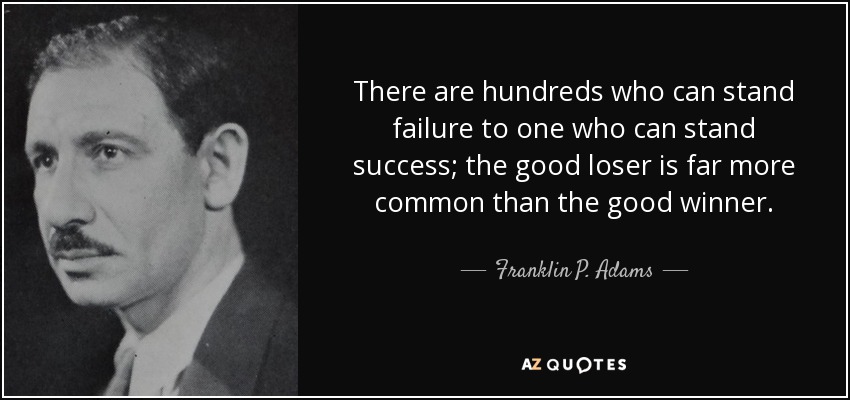 There are hundreds who can stand failure to one who can stand success; the good loser is far more common than the good winner. - Franklin P. Adams