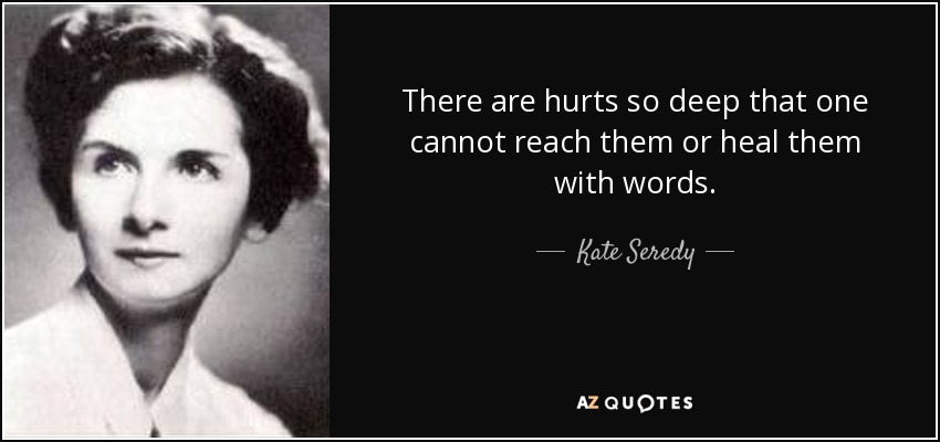 There are hurts so deep that one cannot reach them or heal them with words. - Kate Seredy