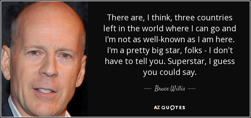 There are, I think, three countries left in the world where I can go and I'm not as well-known as I am here. I'm a pretty big star, folks - I don't have to tell you. Superstar, I guess you could say. - Bruce Willis