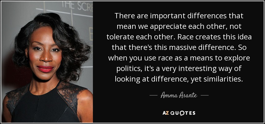 There are important differences that mean we appreciate each other, not tolerate each other. Race creates this idea that there's this massive difference. So when you use race as a means to explore politics, it's a very interesting way of looking at difference, yet similarities. - Amma Asante