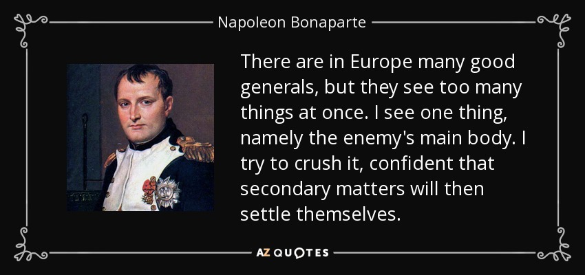 There are in Europe many good generals, but they see too many things at once. I see one thing, namely the enemy's main body. I try to crush it, confident that secondary matters will then settle themselves. - Napoleon Bonaparte