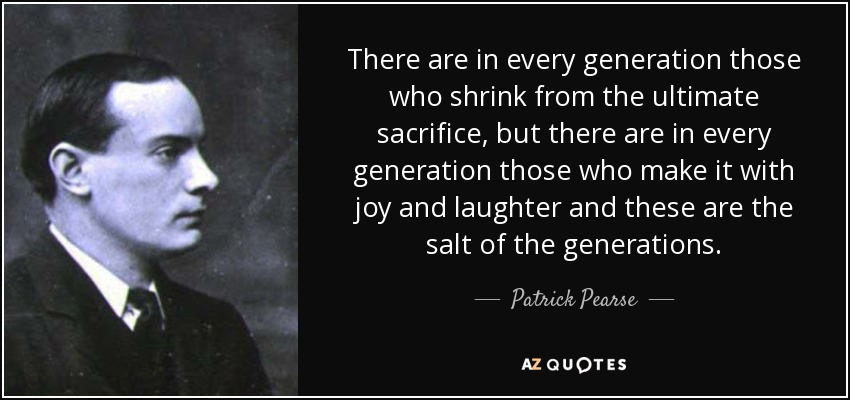 There are in every generation those who shrink from the ultimate sacrifice, but there are in every generation those who make it with joy and laughter and these are the salt of the generations. - Patrick Pearse