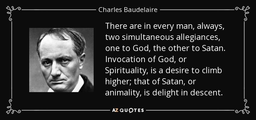 There are in every man, always, two simultaneous allegiances, one to God, the other to Satan. Invocation of God, or Spirituality, is a desire to climb higher; that of Satan, or animality, is delight in descent. - Charles Baudelaire