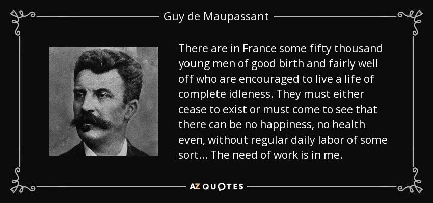 There are in France some fifty thousand young men of good birth and fairly well off who are encouraged to live a life of complete idleness. They must either cease to exist or must come to see that there can be no happiness, no health even, without regular daily labor of some sort... The need of work is in me. - Guy de Maupassant