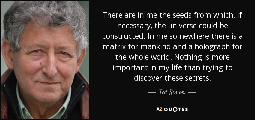 There are in me the seeds from which, if necessary, the universe could be constructed. In me somewhere there is a matrix for mankind and a holograph for the whole world. Nothing is more important in my life than trying to discover these secrets. - Ted Simon