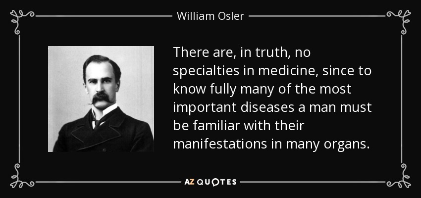 There are, in truth, no specialties in medicine, since to know fully many of the most important diseases a man must be familiar with their manifestations in many organs. - William Osler