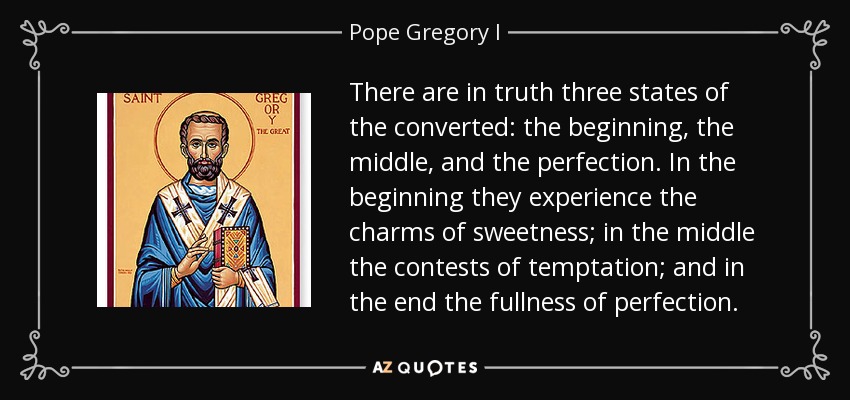 There are in truth three states of the converted: the beginning, the middle, and the perfection. In the beginning they experience the charms of sweetness; in the middle the contests of temptation; and in the end the fullness of perfection. - Pope Gregory I