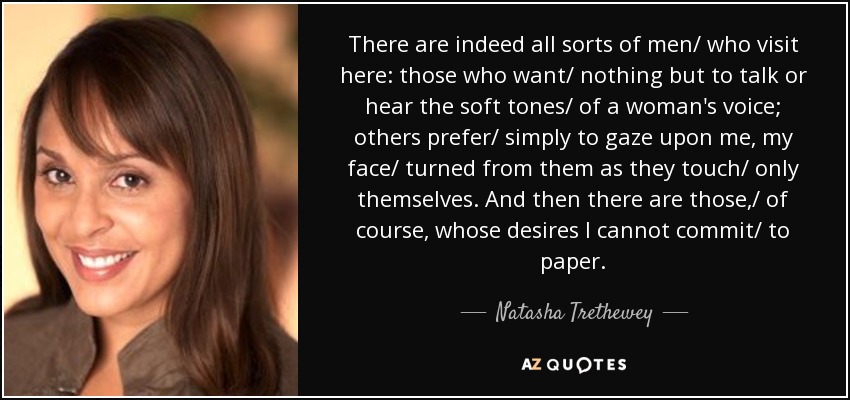 There are indeed all sorts of men/ who visit here: those who want/ nothing but to talk or hear the soft tones/ of a woman's voice; others prefer/ simply to gaze upon me, my face/ turned from them as they touch/ only themselves. And then there are those,/ of course, whose desires I cannot commit/ to paper. - Natasha Trethewey