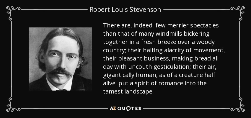 There are, indeed, few merrier spectacles than that of many windmills bickering together in a fresh breeze over a woody country; their halting alacrity of movement, their pleasant business, making bread all day with uncouth gesticulation; their air, gigantically human, as of a creature half alive, put a spirit of romance into the tamest landscape. - Robert Louis Stevenson