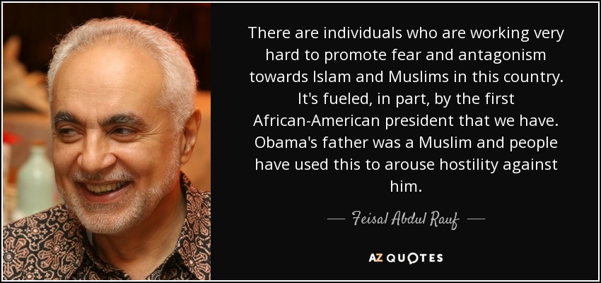 There are individuals who are working very hard to promote fear and antagonism towards Islam and Muslims in this country. It's fueled, in part, by the first African-American president that we have. Obama's father was a Muslim and people have used this to arouse hostility against him. - Feisal Abdul Rauf