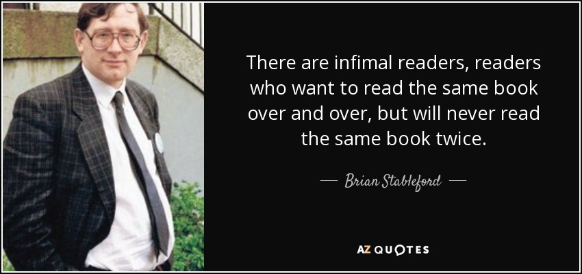 There are infimal readers, readers who want to read the same book over and over, but will never read the same book twice. - Brian Stableford