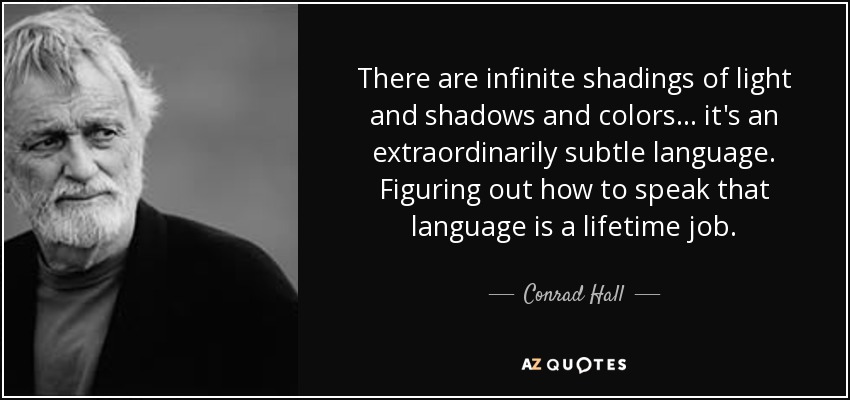 There are infinite shadings of light and shadows and colors... it's an extraordinarily subtle language. Figuring out how to speak that language is a lifetime job. - Conrad Hall