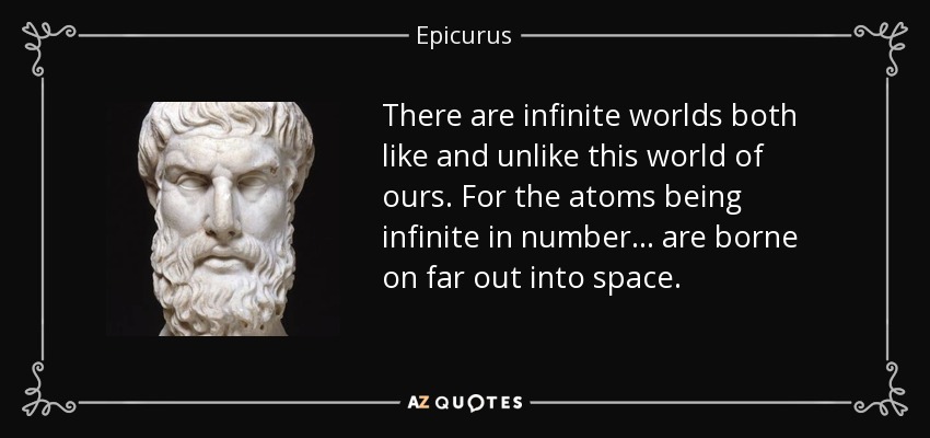 There are infinite worlds both like and unlike this world of ours. For the atoms being infinite in number... are borne on far out into space. - Epicurus