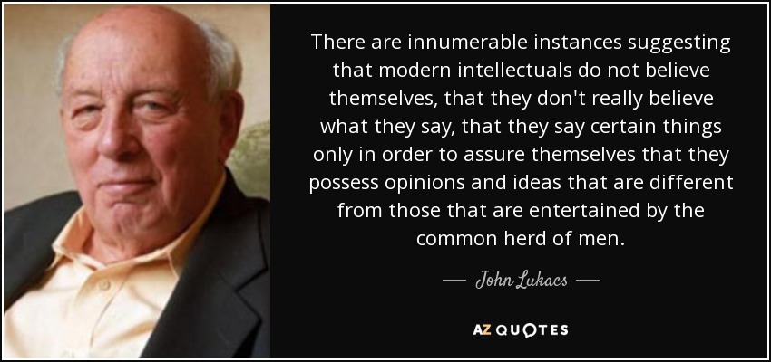 There are innumerable instances suggesting that modern intellectuals do not believe themselves, that they don't really believe what they say, that they say certain things only in order to assure themselves that they possess opinions and ideas that are different from those that are entertained by the common herd of men. - John Lukacs