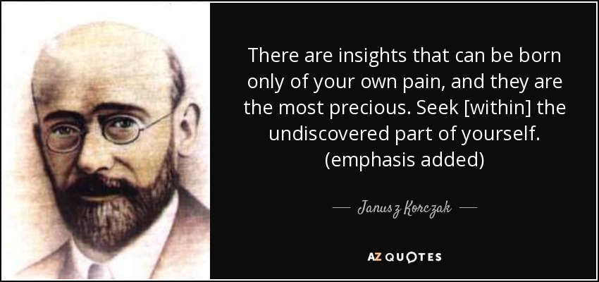 There are insights that can be born only of your own pain, and they are the most precious. Seek [within] the undiscovered part of yourself. (emphasis added) - Janusz Korczak