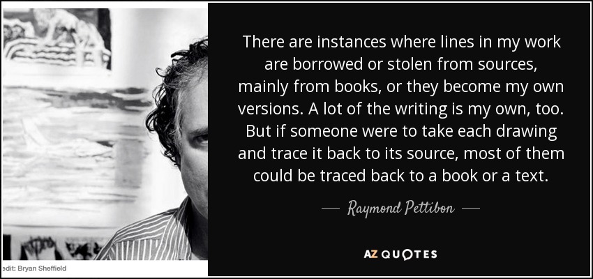 There are instances where lines in my work are borrowed or stolen from sources, mainly from books, or they become my own versions. A lot of the writing is my own, too. But if someone were to take each drawing and trace it back to its source, most of them could be traced back to a book or a text. - Raymond Pettibon