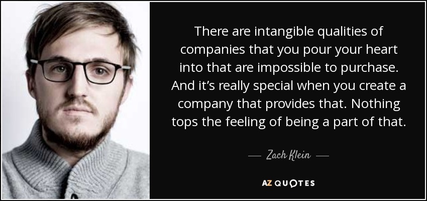 There are intangible qualities of companies that you pour your heart into that are impossible to purchase. And it’s really special when you create a company that provides that. Nothing tops the feeling of being a part of that. - Zach Klein