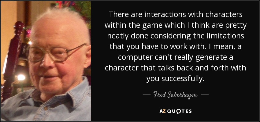 There are interactions with characters within the game which I think are pretty neatly done considering the limitations that you have to work with. I mean, a computer can't really generate a character that talks back and forth with you successfully. - Fred Saberhagen