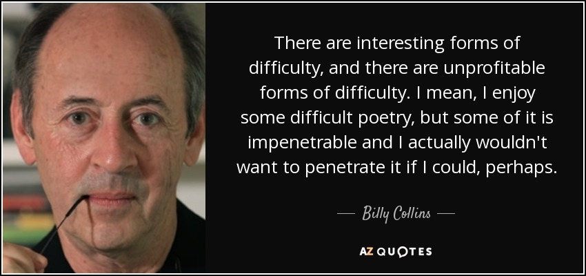 There are interesting forms of difficulty, and there are unprofitable forms of difficulty. I mean, I enjoy some difficult poetry, but some of it is impenetrable and I actually wouldn't want to penetrate it if I could, perhaps. - Billy Collins